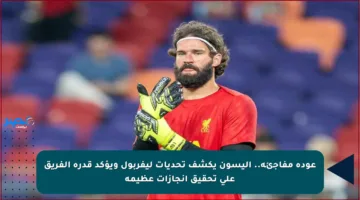 عودة مفاجئة.. أليسون يكشف تحديات ليفربول ويؤكد قدرة الفريق على تحقيق إنجازات عظيمة